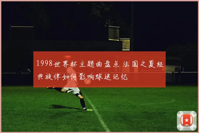 1998世界杯主题曲盘点 法国之夏经典旋律如何影响球迷记忆