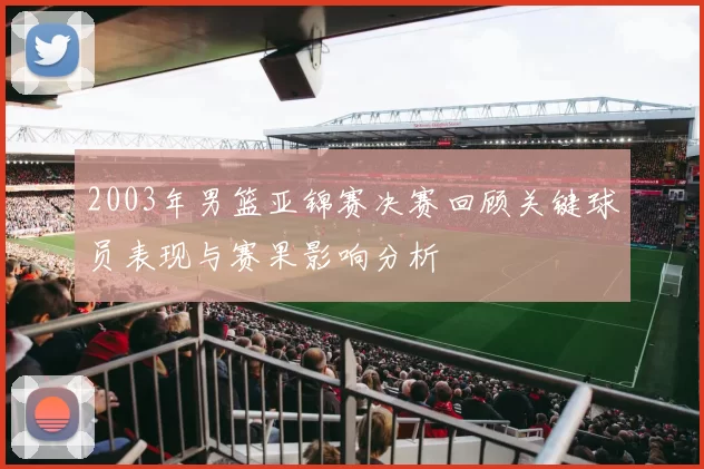 2003年男篮亚锦赛决赛回顾关键球员表现与赛果影响分析
