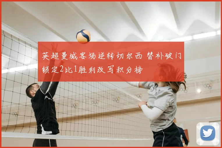 英超曼城客场逆转切尔西 替补破门锁定2比1胜利改写积分榜