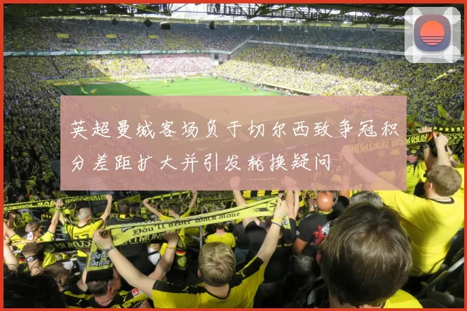 英超曼城客场负于切尔西致争冠积分差距扩大并引发轮换疑问