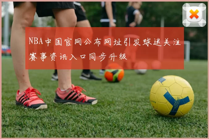 NBA中国官网公布网址引发球迷关注赛事资讯入口同步升级