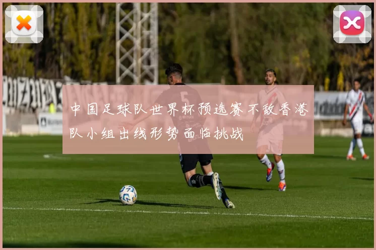 中国足球队世界杯预选赛不敌香港队小组出线形势面临挑战