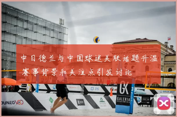 中日德兰与中国球迷关联话题升温 赛事背景和关注点引发讨论