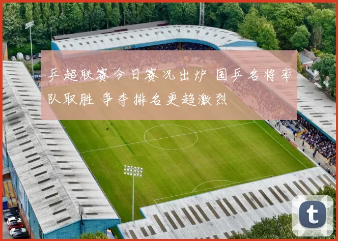乒超联赛今日赛况出炉 国乒名将率队取胜 争夺排名更趋激烈