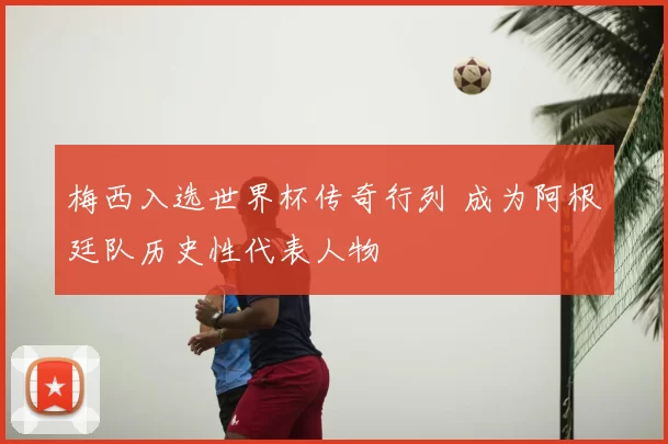 梅西入选世界杯传奇行列 成为阿根廷队历史性代表人物