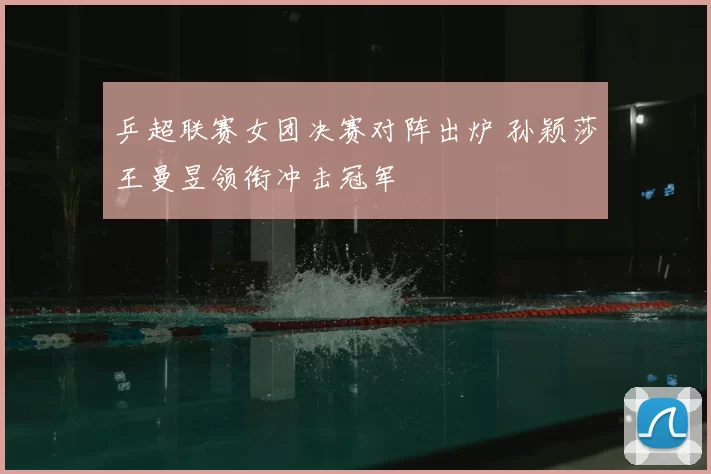 乒超联赛女团决赛对阵出炉 孙颖莎王曼昱领衔冲击冠军