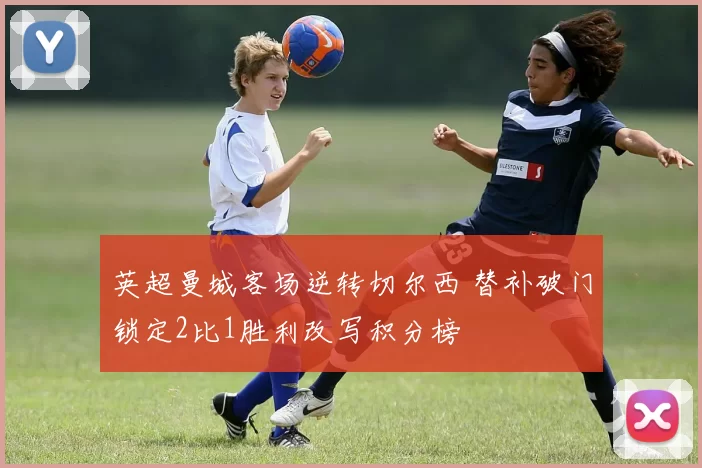 英超曼城客场逆转切尔西 替补破门锁定2比1胜利改写积分榜