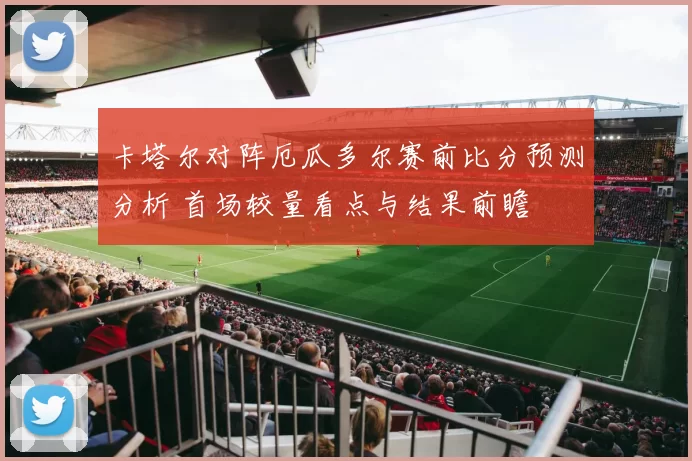 卡塔尔对阵厄瓜多尔赛前比分预测分析 首场较量看点与结果前瞻