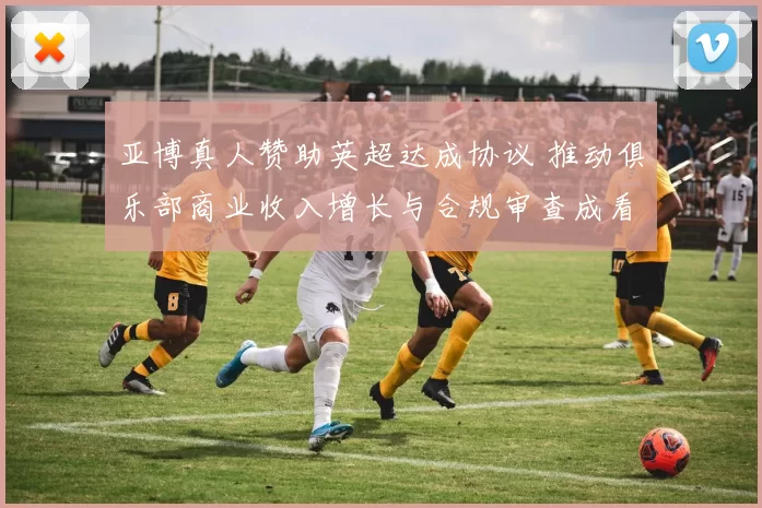 亚博真人赞助英超达成协议 推动俱乐部商业收入增长与合规审查成看点