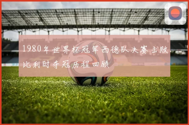 1980年世界杯冠军西德队决赛击败比利时夺冠历程回顾