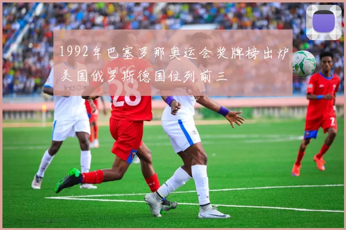 1992年巴塞罗那奥运会奖牌榜出炉美国俄罗斯德国位列前三