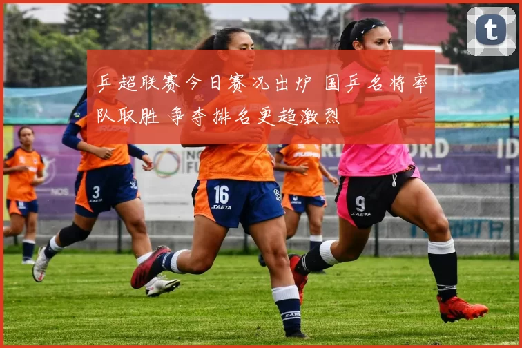 乒超联赛今日赛况出炉 国乒名将率队取胜 争夺排名更趋激烈