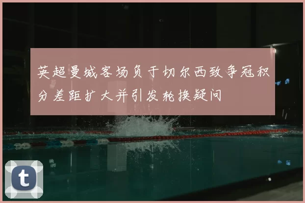 英超曼城客场负于切尔西致争冠积分差距扩大并引发轮换疑问