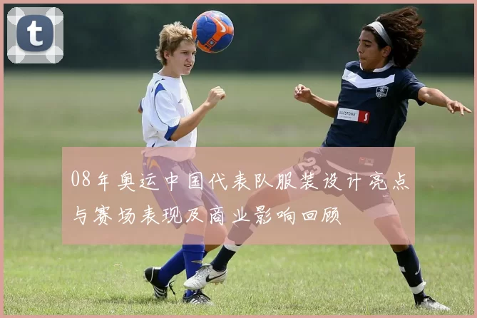 08年奥运中国代表队服装设计亮点与赛场表现及商业影响回顾