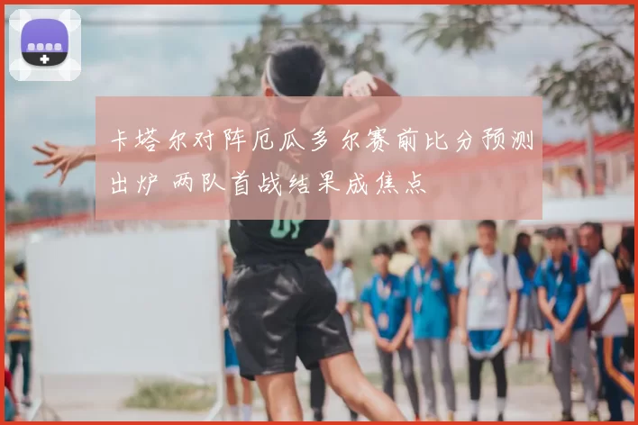 卡塔尔对阵厄瓜多尔赛前比分预测出炉 两队首战结果成焦点