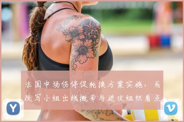 法国中场伤停促轮换方案实施，或改写小组出线概率与进攻组织看点