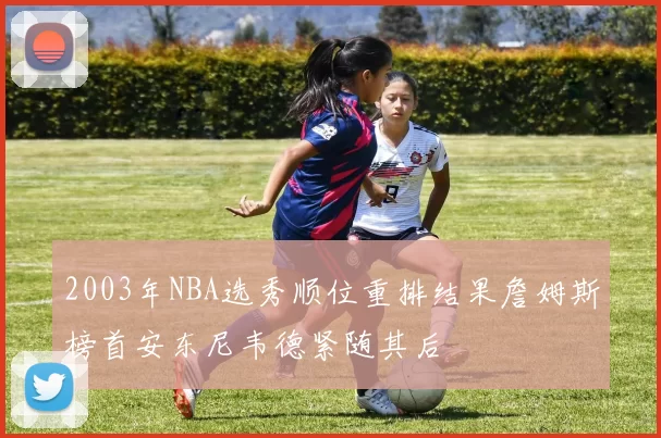 2003年NBA选秀顺位重排结果詹姆斯榜首安东尼韦德紧随其后
