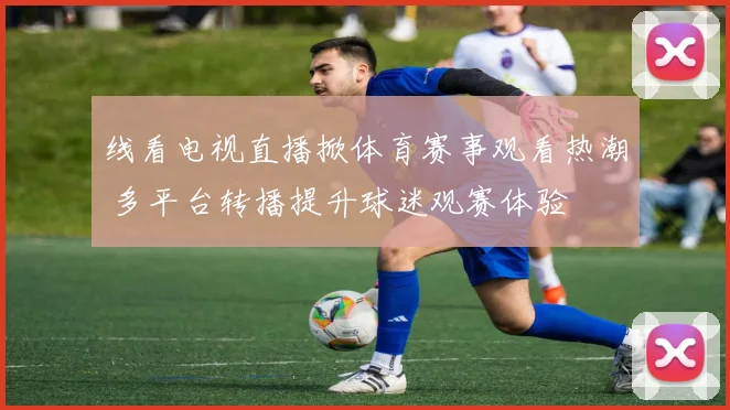 线看电视直播掀体育赛事观看热潮 多平台转播提升球迷观赛体验