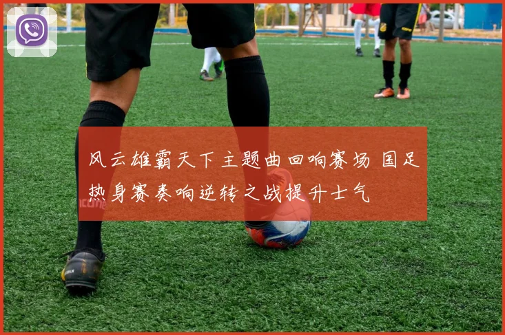 风云雄霸天下主题曲回响赛场 国足热身赛奏响逆转之战提升士气